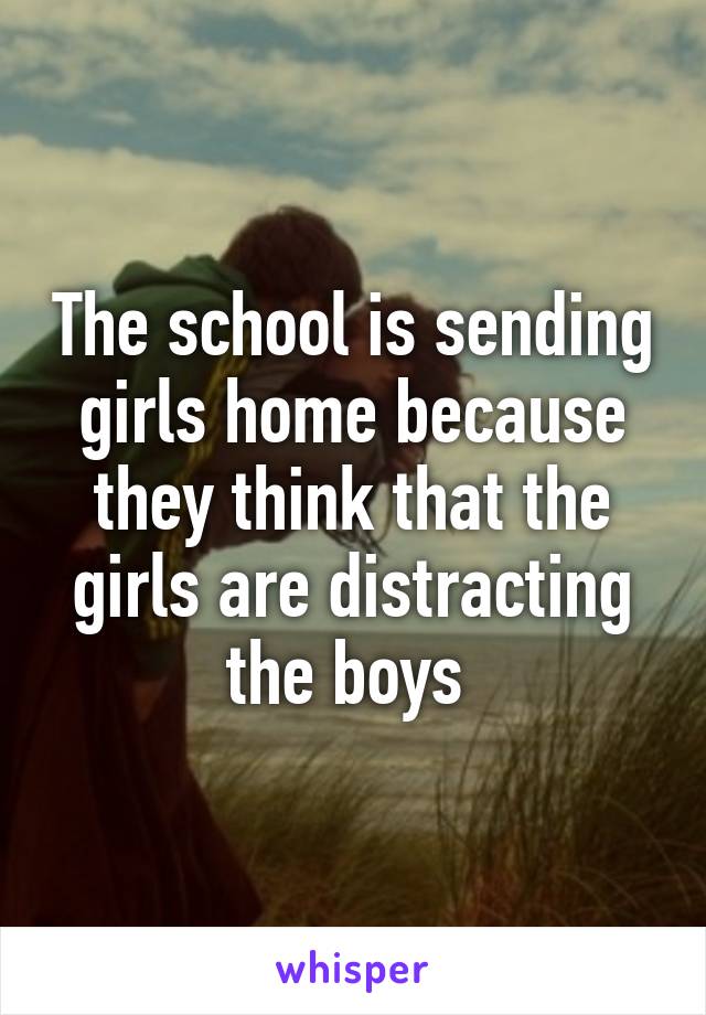 The school is sending girls home because they think that the girls are distracting the boys 