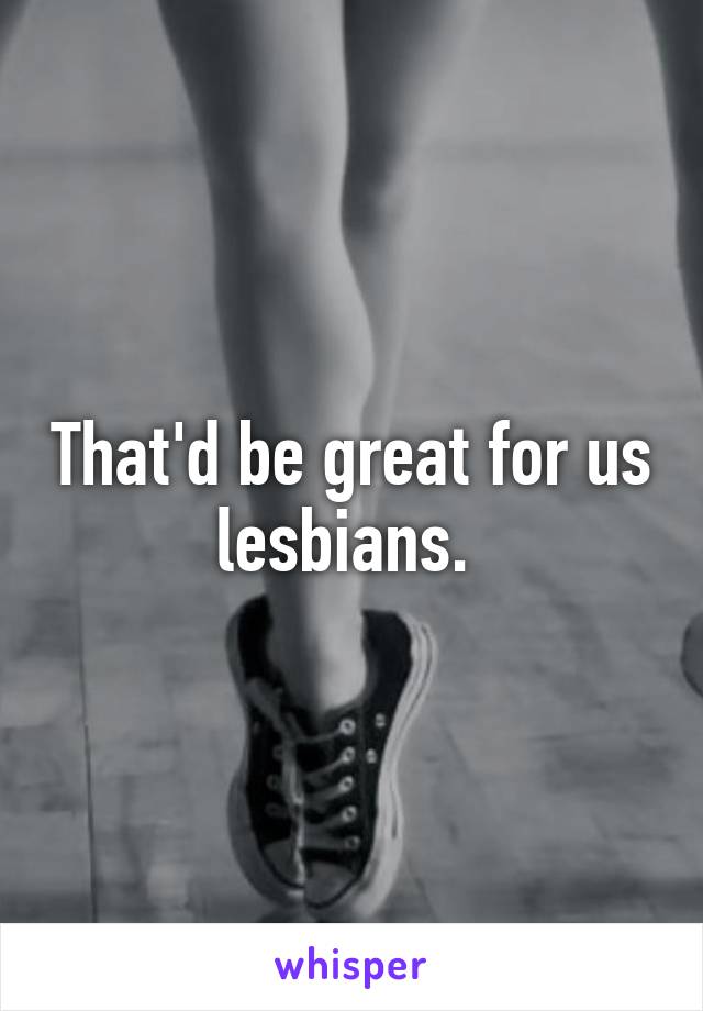 That'd be great for us lesbians. 