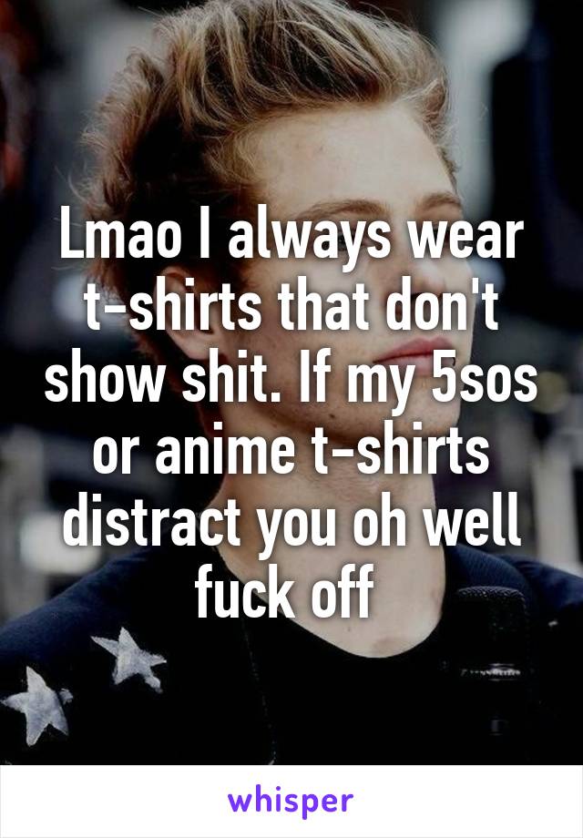 Lmao I always wear t-shirts that don't show shit. If my 5sos or anime t-shirts distract you oh well fuck off 