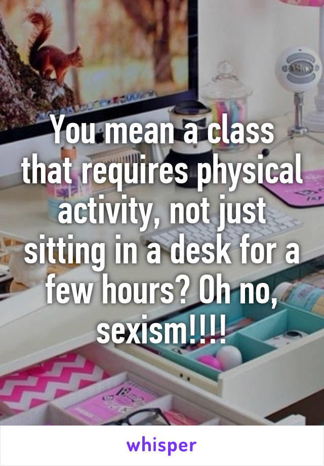 You mean a class that requires physical activity, not just sitting in a desk for a few hours? Oh no, sexism!!!!