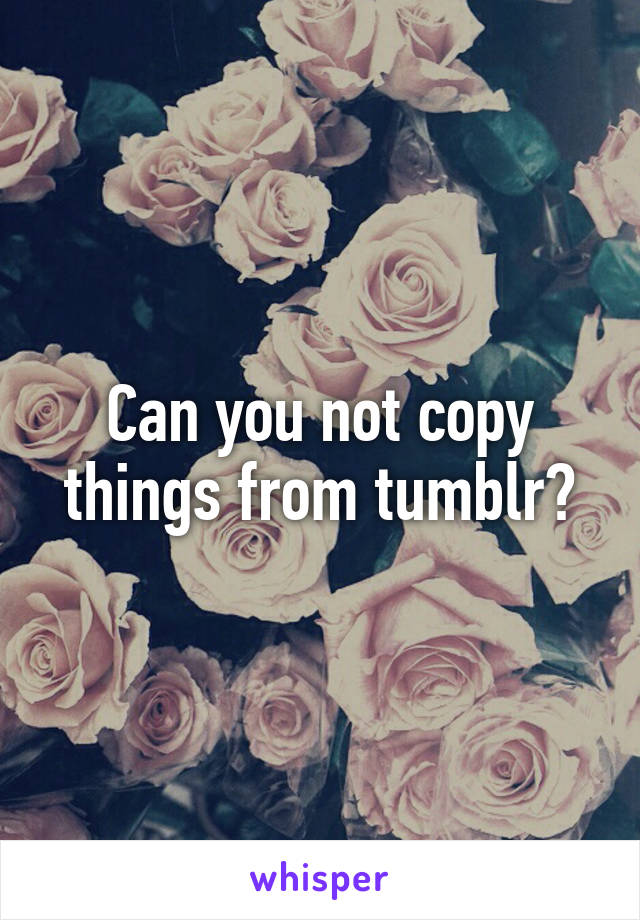 Can you not copy things from tumblr?