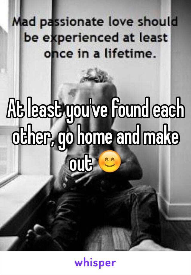 At least you've found each other, go home and make out 😊