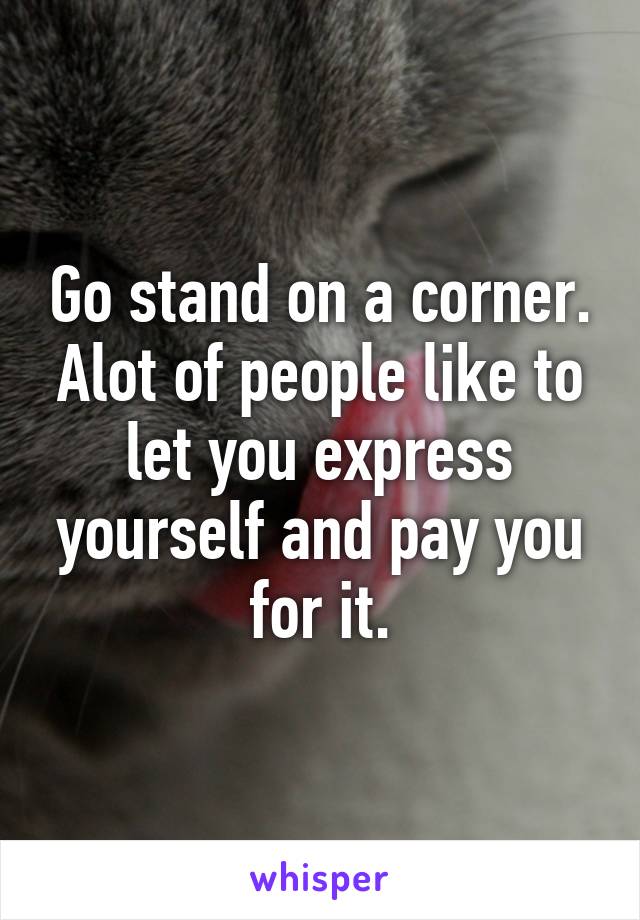 Go stand on a corner. Alot of people like to let you express yourself and pay you for it.