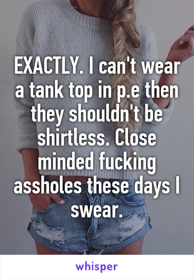 EXACTLY. I can't wear a tank top in p.e then they shouldn't be shirtless. Close minded fucking assholes these days I swear.