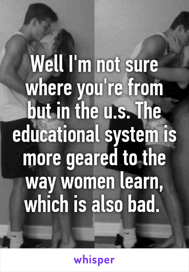 Well I'm not sure where you're from but in the u.s. The educational system is more geared to the way women learn, which is also bad. 