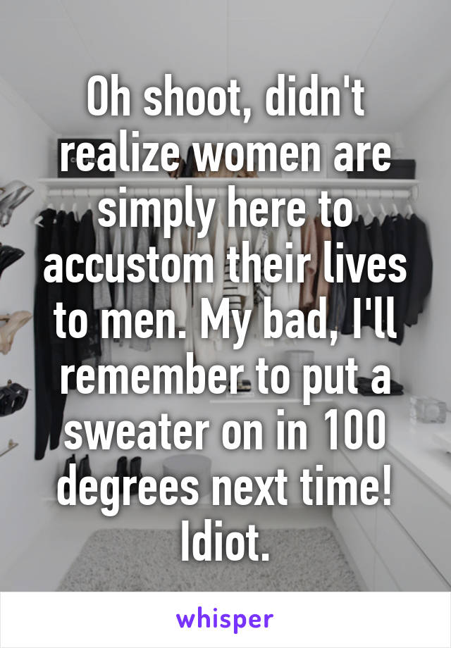 Oh shoot, didn't realize women are simply here to accustom their lives to men. My bad, I'll remember to put a sweater on in 100 degrees next time! Idiot.