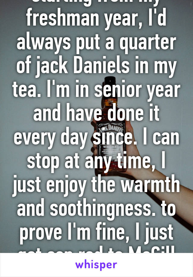 starting from my freshman year, I'd always put a quarter of jack Daniels in my tea. I'm in senior year and have done it every day since. I can stop at any time, I just enjoy the warmth and soothingness. to prove I'm fine, I just got cep red to McGill and queens