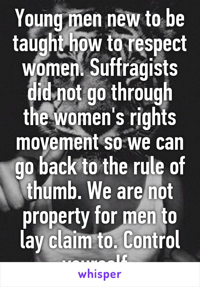 Young men new to be taught how to respect women. Suffragists did not go through the women's rights movement so we can go back to the rule of thumb. We are not property for men to lay claim to. Control yourself. 