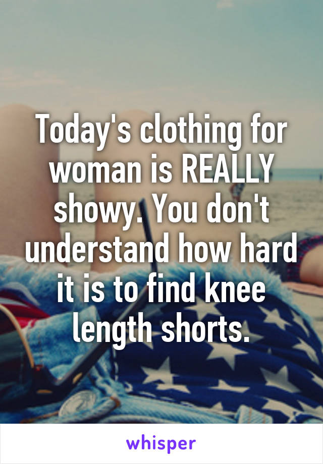 Today's clothing for woman is REALLY showy. You don't understand how hard it is to find knee length shorts.