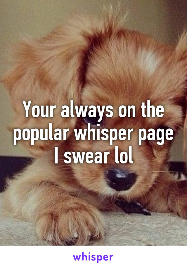 Your always on the popular whisper page I swear lol