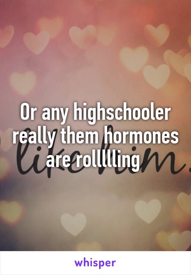 Or any highschooler really them hormones are rollllling 