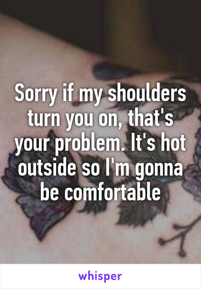 Sorry if my shoulders turn you on, that's your problem. It's hot outside so I'm gonna be comfortable