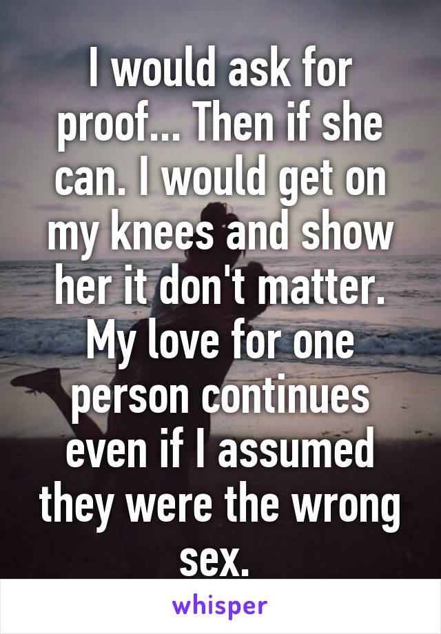 I would ask for proof... Then if she can. I would get on my knees and show her it don't matter. My love for one person continues even if I assumed they were the wrong sex. 