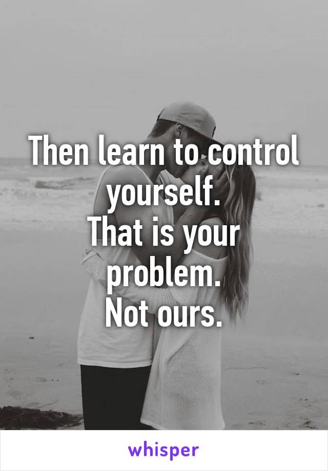 Then learn to control yourself.
That is your problem.
Not ours.