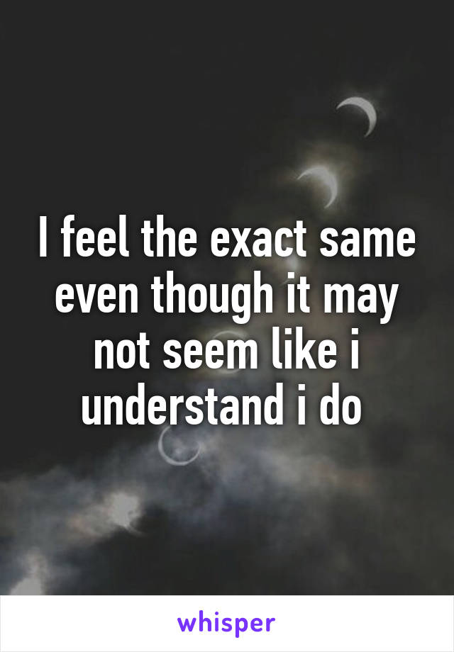 I feel the exact same even though it may not seem like i understand i do 