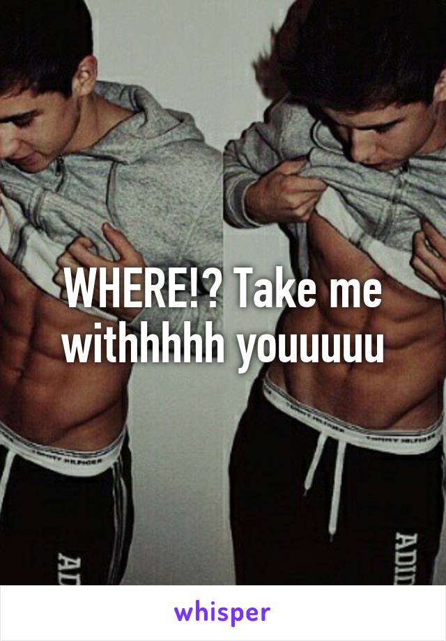 WHERE!? Take me withhhhh youuuuu