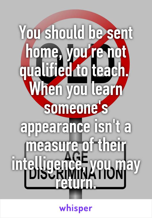 You should be sent home, you're not qualified to teach.  When you learn someone's appearance isn't a measure of their intelligence, you may return.