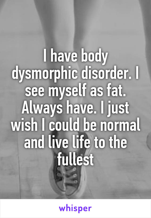 I have body dysmorphic disorder. I see myself as fat. Always have. I just wish I could be normal and live life to the fullest