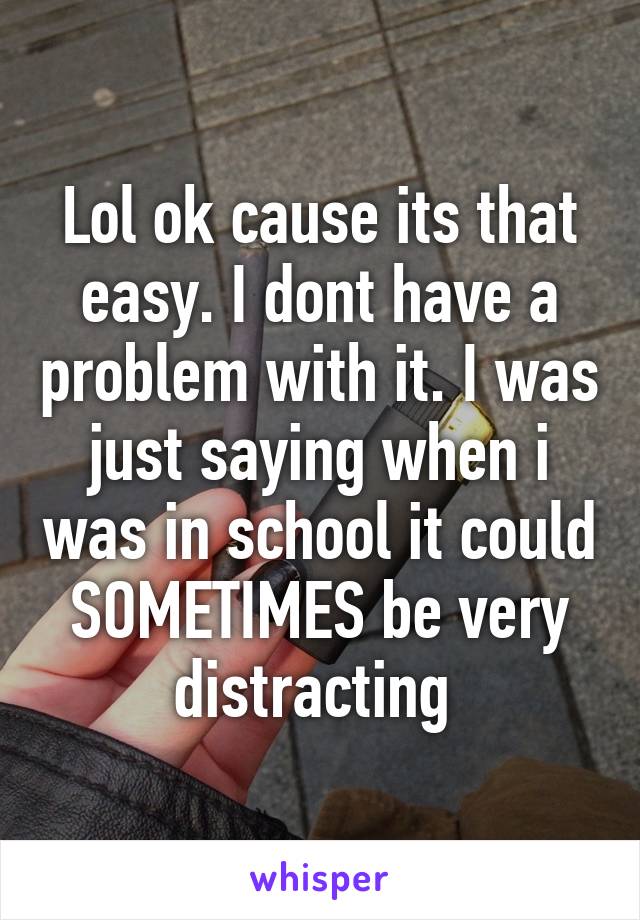 Lol ok cause its that easy. I dont have a problem with it. I was just saying when i was in school it could SOMETIMES be very distracting 