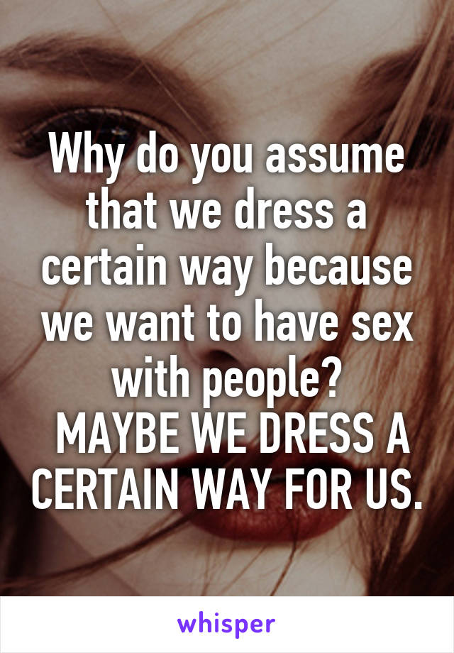 Why do you assume that we dress a certain way because we want to have sex with people?
 MAYBE WE DRESS A CERTAIN WAY FOR US.