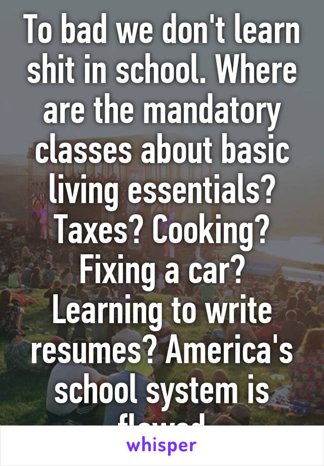 To bad we don't learn shit in school. Where are the mandatory classes about basic living essentials? Taxes? Cooking? Fixing a car? Learning to write resumes? America's school system is flawed