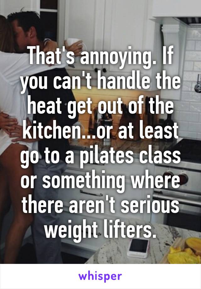 That's annoying. If you can't handle the heat get out of the kitchen...or at least go to a pilates class or something where there aren't serious weight lifters.