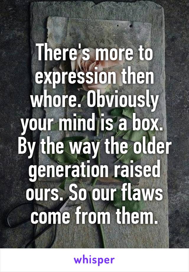 There's more to expression then whore. Obviously your mind is a box.  By the way the older generation raised ours. So our flaws come from them.