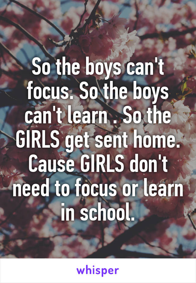 So the boys can't focus. So the boys can't learn . So the GIRLS get sent home. Cause GIRLS don't need to focus or learn in school.