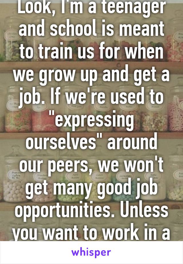 Look, I'm a teenager and school is meant to train us for when we grow up and get a job. If we're used to "expressing ourselves" around our peers, we won't get many good job opportunities. Unless you want to work in a strip club