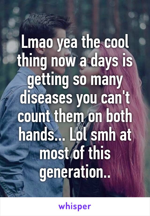 Lmao yea the cool thing now a days is getting so many diseases you can't count them on both hands... Lol smh at most of this generation..