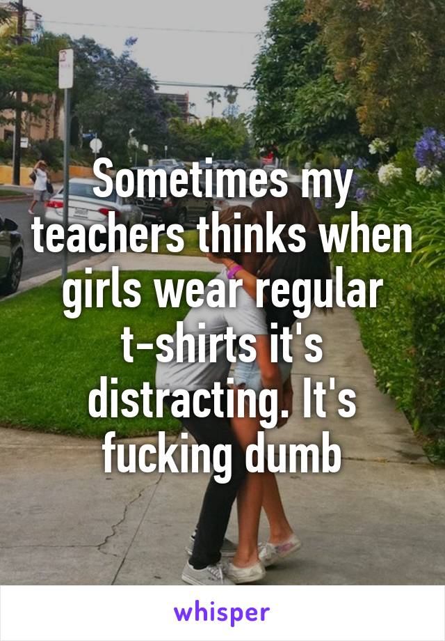 Sometimes my teachers thinks when girls wear regular t-shirts it's distracting. It's fucking dumb