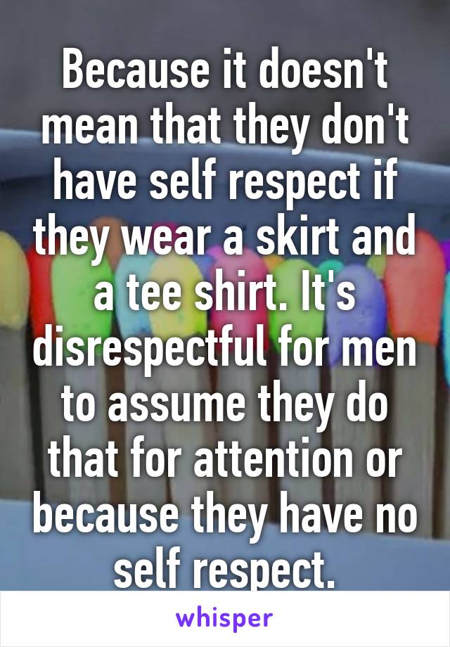 Because it doesn't mean that they don't have self respect if they wear a skirt and a tee shirt. It's disrespectful for men to assume they do that for attention or because they have no self respect.