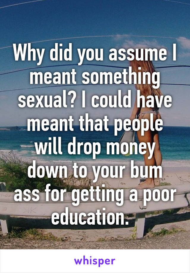 Why did you assume I meant something sexual? I could have meant that people will drop money down to your bum ass for getting a poor education.  