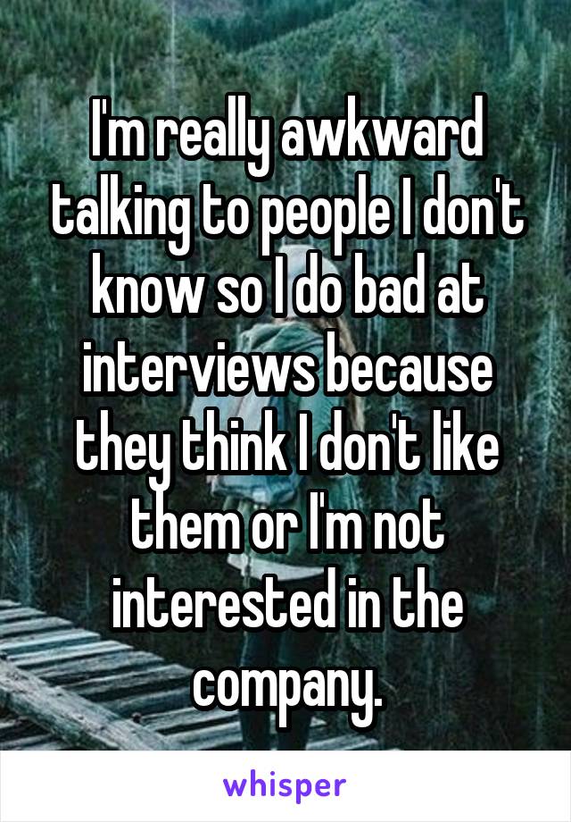 I'm really awkward talking to people I don't know so I do bad at interviews because they think I don't like them or I'm not interested in the company.
