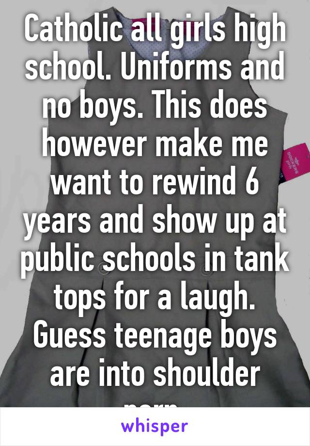 Catholic all girls high school. Uniforms and no boys. This does however make me want to rewind 6 years and show up at public schools in tank tops for a laugh. Guess teenage boys are into shoulder porn.