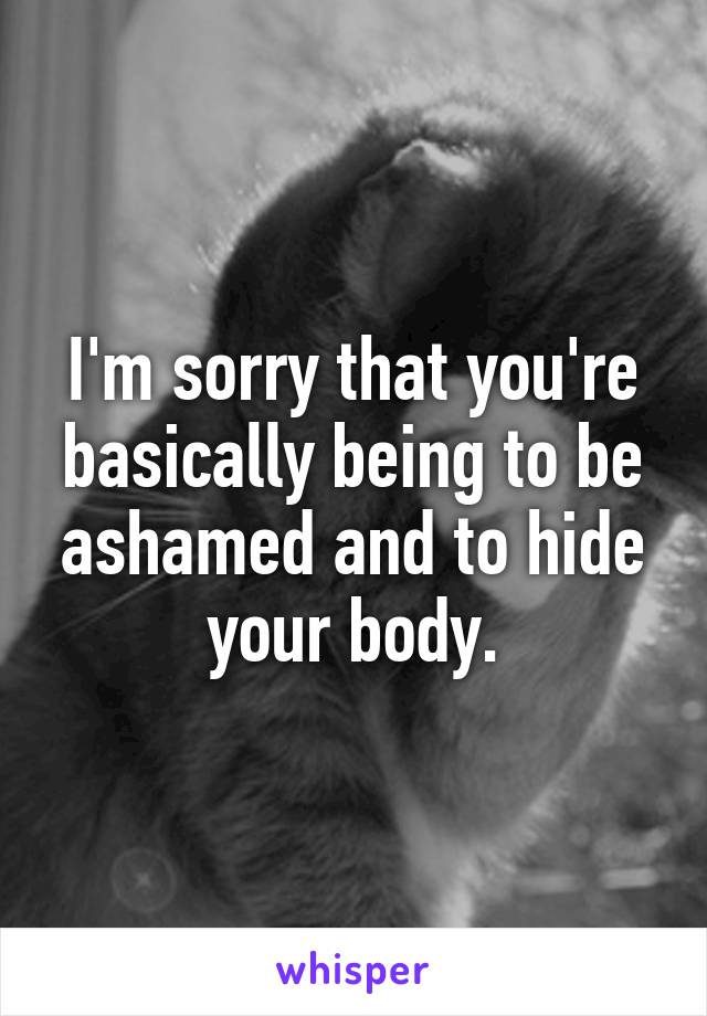 I'm sorry that you're basically being to be ashamed and to hide your body.