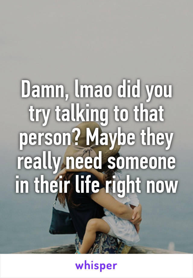 Damn, lmao did you try talking to that person? Maybe they really need someone in their life right now