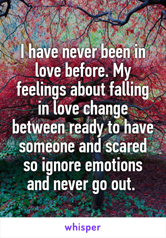 I have never been in love before. My feelings about falling in love change between ready to have someone and scared so ignore emotions and never go out. 