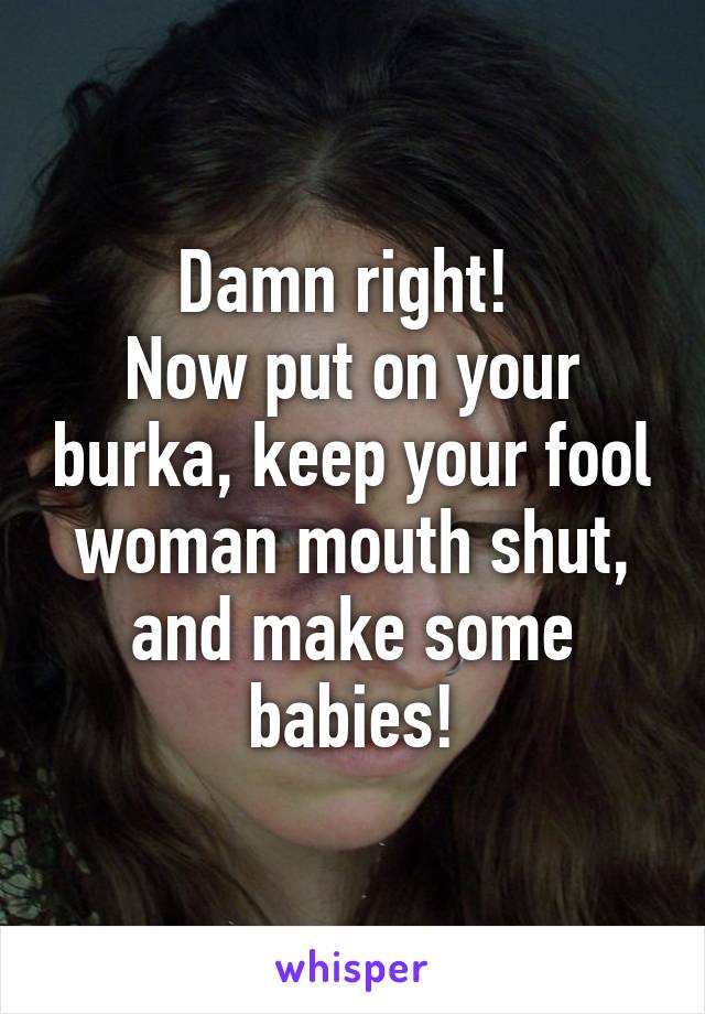 Damn right! 
Now put on your burka, keep your fool woman mouth shut, and make some babies!