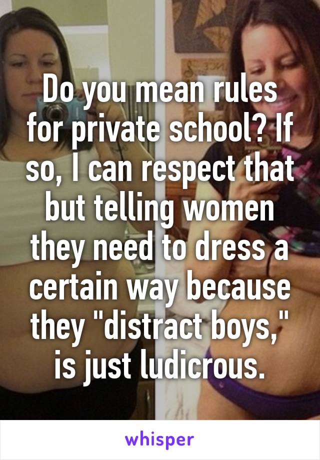 Do you mean rules for private school? If so, I can respect that but telling women they need to dress a certain way because they "distract boys," is just ludicrous.