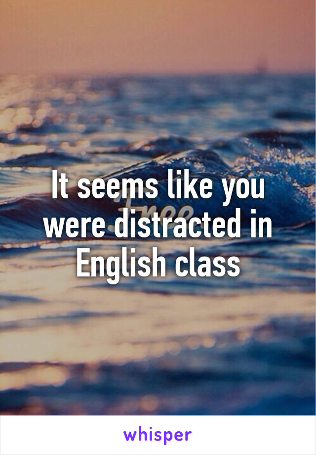 It seems like you were distracted in English class