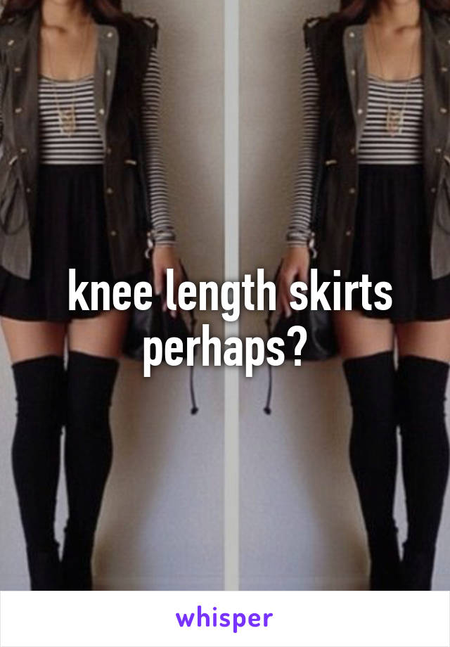  knee length skirts perhaps?