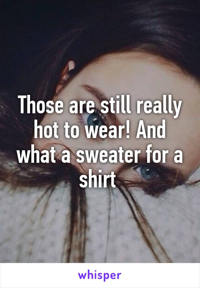 Those are still really hot to wear! And what a sweater for a shirt 