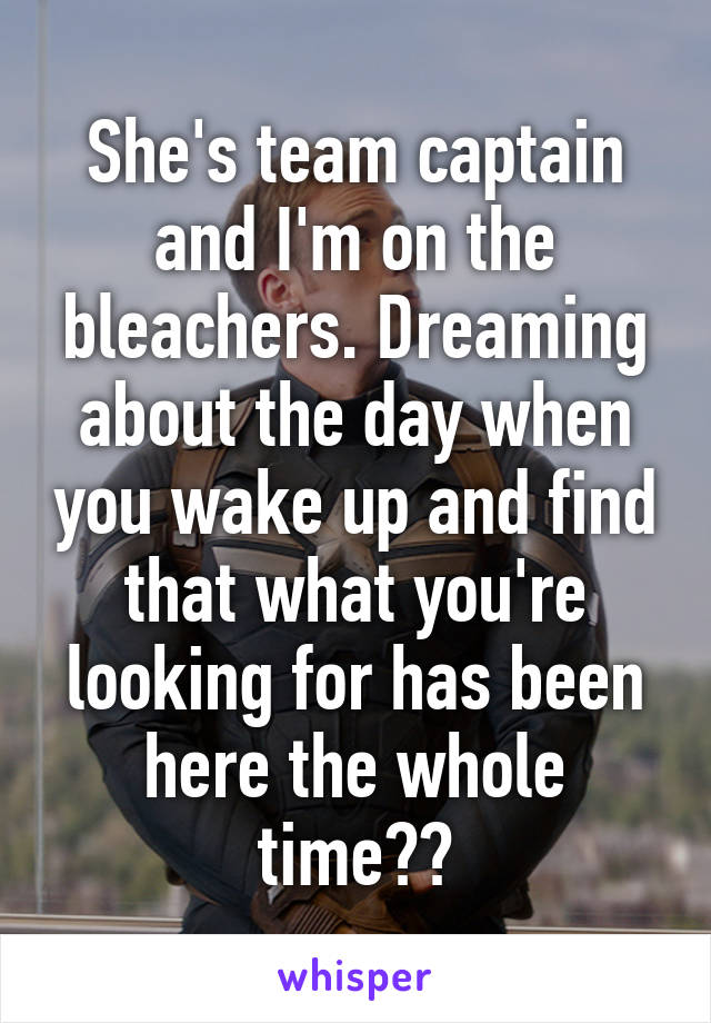 She's team captain and I'm on the bleachers. Dreaming about the day when you wake up and find that what you're looking for has been here the whole time??