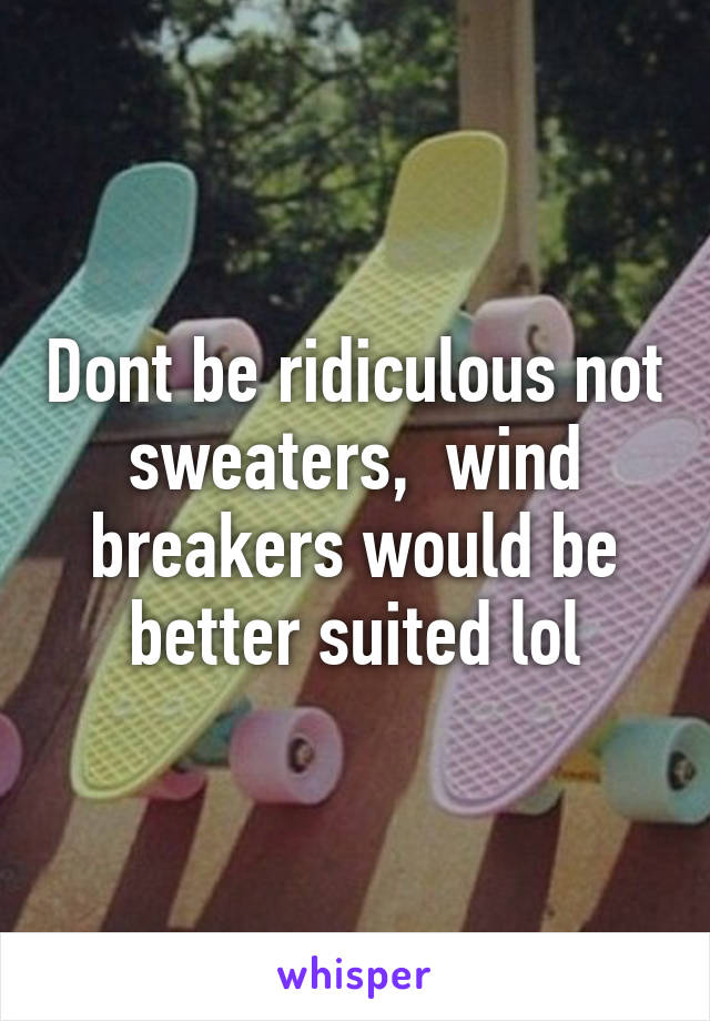 Dont be ridiculous not sweaters,  wind breakers would be better suited lol