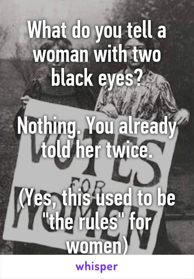 What do you tell a woman with two black eyes?

Nothing. You already told her twice.

(Yes, this used to be "the rules" for women)