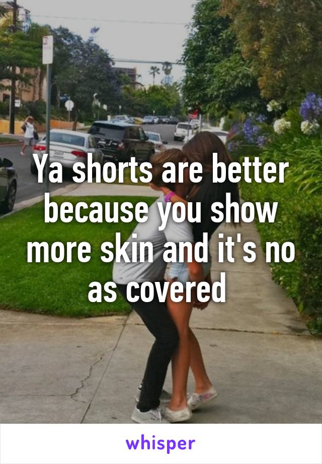 Ya shorts are better because you show more skin and it's no as covered 