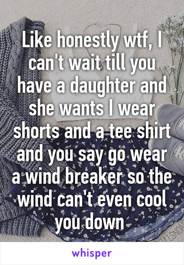 Like honestly wtf, I can't wait till you have a daughter and she wants I wear shorts and a tee shirt and you say go wear a wind breaker so the wind can't even cool you down 