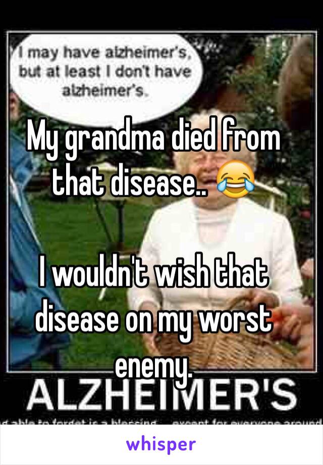My grandma died from that disease.. 😂

I wouldn't wish that disease on my worst enemy.