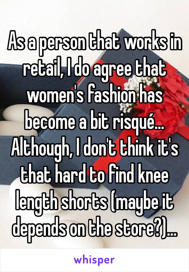 As a person that works in retail, I do agree that women's fashion has become a bit risqué... Although, I don't think it's that hard to find knee length shorts (maybe it depends on the store?)...